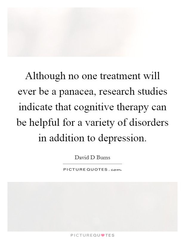 Although no one treatment will ever be a panacea, research studies indicate that cognitive therapy can be helpful for a variety of disorders in addition to depression. Picture Quote #1