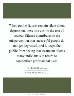 When public figures remain silent about depression, there is a cost to the rest of society. Silence contributes to the misperception that successful people do not get depressed, and it keeps the public from seeing that treatment allows many individuals to return to competitive professional lives Picture Quote #1