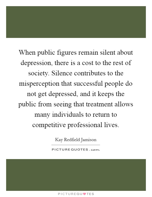 When public figures remain silent about depression, there is a cost to the rest of society. Silence contributes to the misperception that successful people do not get depressed, and it keeps the public from seeing that treatment allows many individuals to return to competitive professional lives. Picture Quote #1