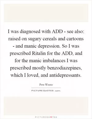 I was diagnosed with ADD - see also: raised on sugary cereals and cartoons - and manic depression. So I was prescribed Ritalin for the ADD, and for the manic imbalances I was prescribed mostly benzodiazepines, which I loved, and antidepressants Picture Quote #1