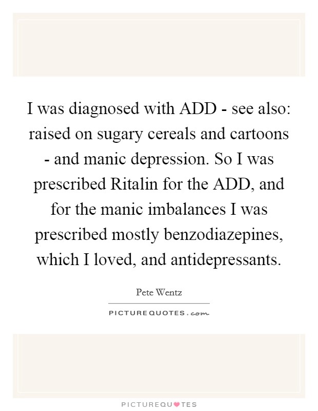 I was diagnosed with ADD - see also: raised on sugary cereals and cartoons - and manic depression. So I was prescribed Ritalin for the ADD, and for the manic imbalances I was prescribed mostly benzodiazepines, which I loved, and antidepressants. Picture Quote #1