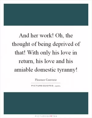 And her work! Oh, the thought of being deprived of that! With only his love in return, his love and his amiable domestic tyranny! Picture Quote #1