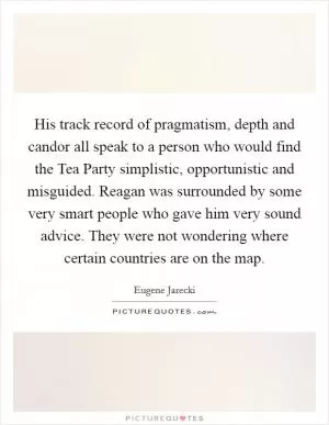 His track record of pragmatism, depth and candor all speak to a person who would find the Tea Party simplistic, opportunistic and misguided. Reagan was surrounded by some very smart people who gave him very sound advice. They were not wondering where certain countries are on the map Picture Quote #1