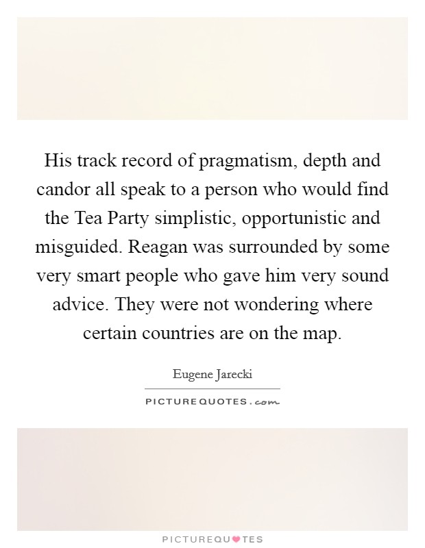 His track record of pragmatism, depth and candor all speak to a person who would find the Tea Party simplistic, opportunistic and misguided. Reagan was surrounded by some very smart people who gave him very sound advice. They were not wondering where certain countries are on the map. Picture Quote #1