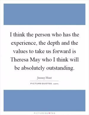 I think the person who has the experience, the depth and the values to take us forward is Theresa May who I think will be absolutely outstanding Picture Quote #1