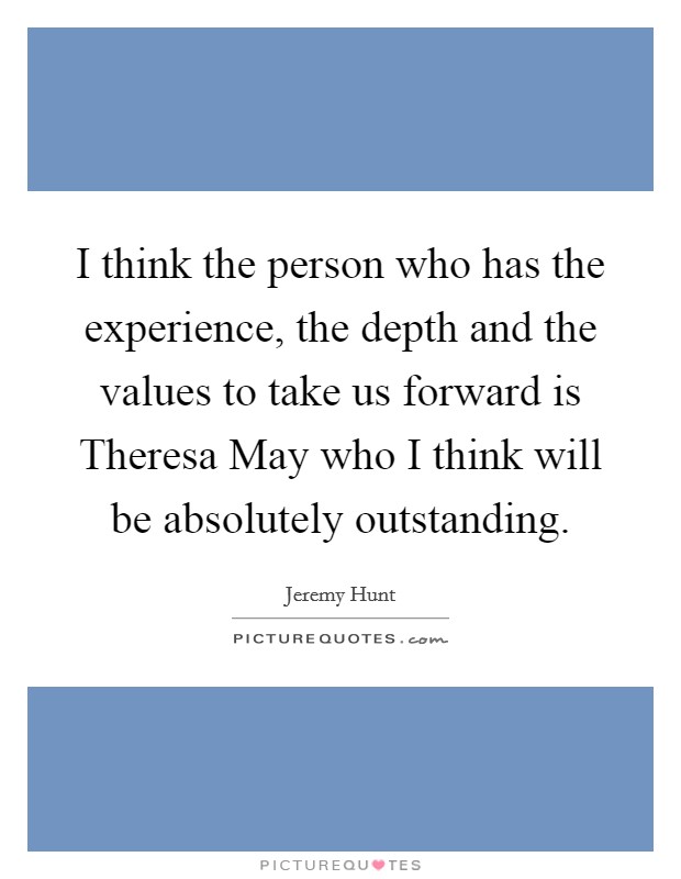 I think the person who has the experience, the depth and the values to take us forward is Theresa May who I think will be absolutely outstanding. Picture Quote #1