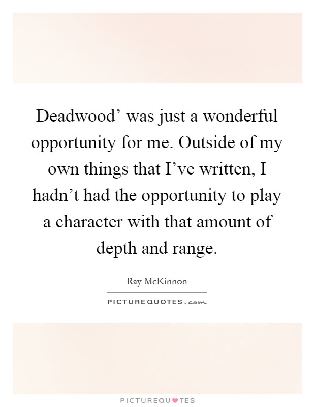 Deadwood' was just a wonderful opportunity for me. Outside of my own things that I've written, I hadn't had the opportunity to play a character with that amount of depth and range. Picture Quote #1