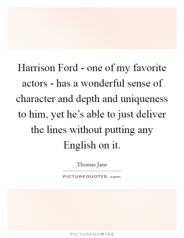 Harrison Ford - one of my favorite actors - has a wonderful sense of character and depth and uniqueness to him, yet he's able to just deliver the lines without putting any English on it. Picture Quote #1