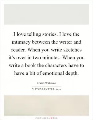 I love telling stories. I love the intimacy between the writer and reader. When you write sketches it’s over in two minutes. When you write a book the characters have to have a bit of emotional depth Picture Quote #1