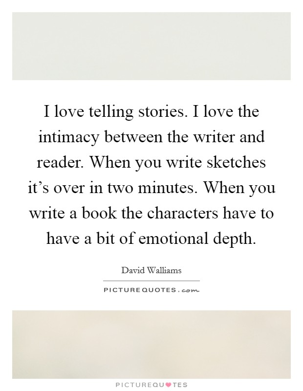 I love telling stories. I love the intimacy between the writer and reader. When you write sketches it's over in two minutes. When you write a book the characters have to have a bit of emotional depth. Picture Quote #1