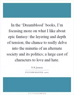 In the ‘Dreamblood’ books, I’m focusing more on what I like about epic fantasy: the layering and depth of tension; the chance to really delve into the minutia of an alternate society and its politics; a large cast of characters to love and hate Picture Quote #1