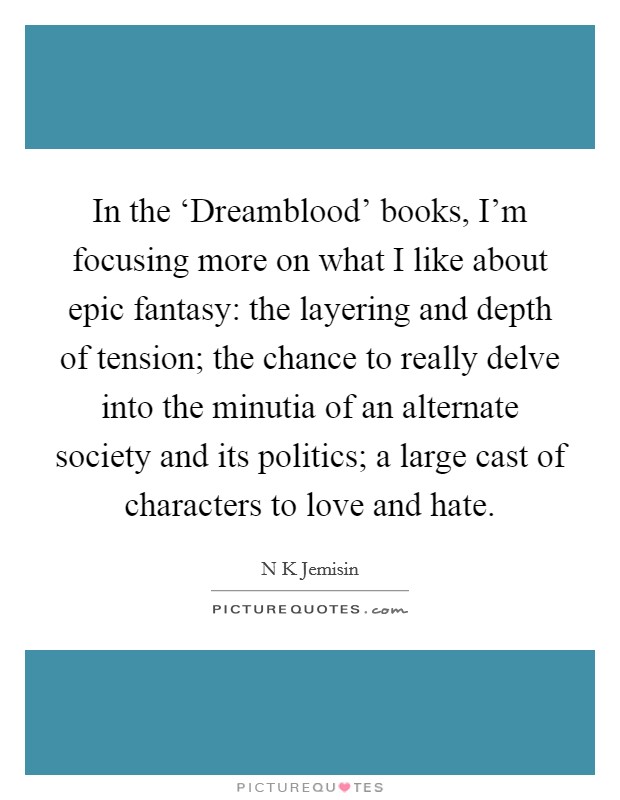 In the ‘Dreamblood' books, I'm focusing more on what I like about epic fantasy: the layering and depth of tension; the chance to really delve into the minutia of an alternate society and its politics; a large cast of characters to love and hate. Picture Quote #1