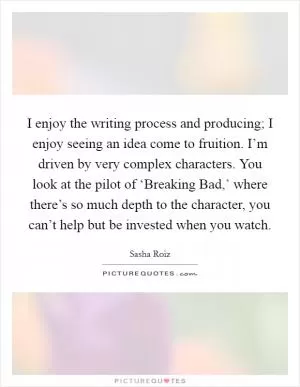 I enjoy the writing process and producing; I enjoy seeing an idea come to fruition. I’m driven by very complex characters. You look at the pilot of ‘Breaking Bad,’ where there’s so much depth to the character, you can’t help but be invested when you watch Picture Quote #1