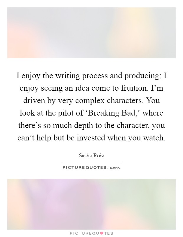 I enjoy the writing process and producing; I enjoy seeing an idea come to fruition. I'm driven by very complex characters. You look at the pilot of ‘Breaking Bad,' where there's so much depth to the character, you can't help but be invested when you watch. Picture Quote #1