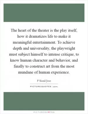 The heart of the theater is the play itself, how it dramatizes life to make it meaningful entertainment. To achieve depth and universality, the playwright must subject himself to intense critique, to know human character and behavior, and finally to construct art from the most mundane of human experience Picture Quote #1