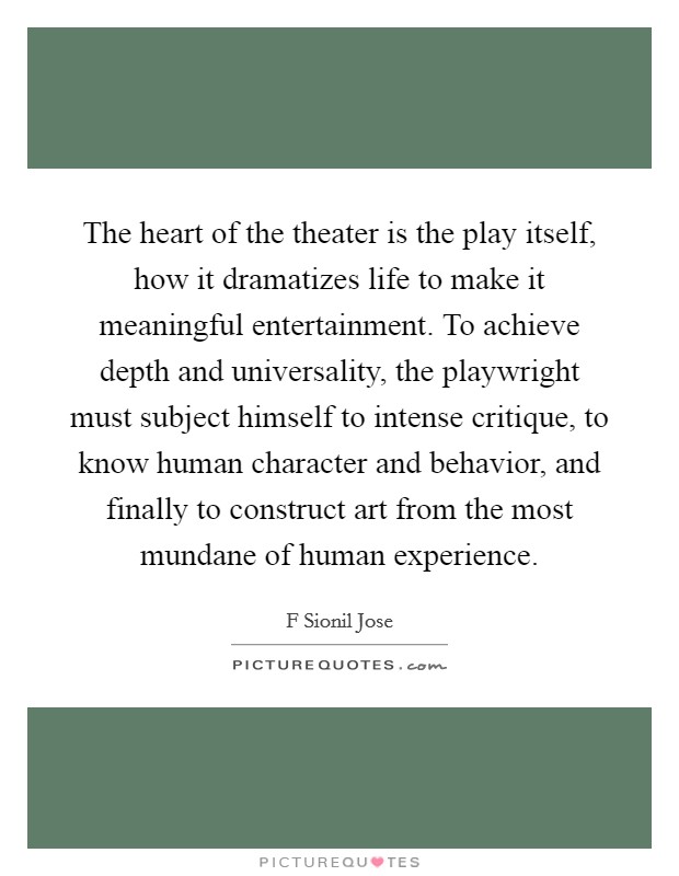 The heart of the theater is the play itself, how it dramatizes life to make it meaningful entertainment. To achieve depth and universality, the playwright must subject himself to intense critique, to know human character and behavior, and finally to construct art from the most mundane of human experience. Picture Quote #1