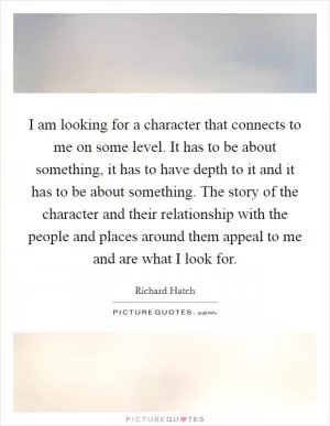 I am looking for a character that connects to me on some level. It has to be about something, it has to have depth to it and it has to be about something. The story of the character and their relationship with the people and places around them appeal to me and are what I look for Picture Quote #1