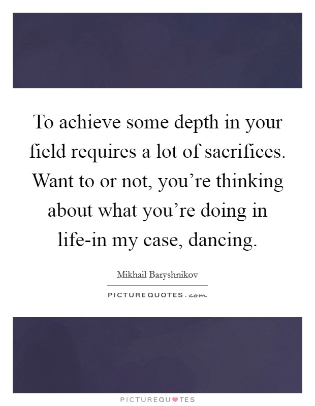 To achieve some depth in your field requires a lot of sacrifices. Want to or not, you're thinking about what you're doing in life-in my case, dancing. Picture Quote #1