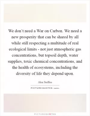 We don’t need a War on Carbon. We need a new prosperity that can be shared by all while still respecting a multitude of real ecological limits - not just atmospheric gas concentrations, but topsoil depth, water supplies, toxic chemical concentrations, and the health of ecosystems, including the diversity of life they depend upon Picture Quote #1