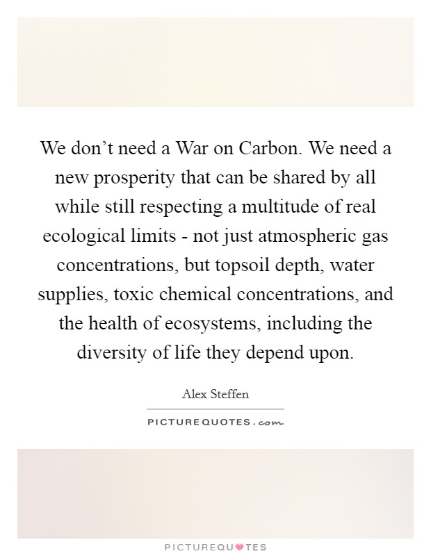 We don't need a War on Carbon. We need a new prosperity that can be shared by all while still respecting a multitude of real ecological limits - not just atmospheric gas concentrations, but topsoil depth, water supplies, toxic chemical concentrations, and the health of ecosystems, including the diversity of life they depend upon. Picture Quote #1