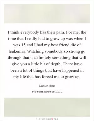 I think everybody has their pain. For me, the time that I really had to grow up was when I was 15 and I had my best friend die of leukemia. Watching somebody so strong go through that is definitely something that will give you a little bit of depth. There have been a lot of things that have happened in my life that has forced me to grow up Picture Quote #1