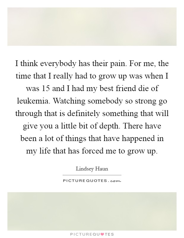 I think everybody has their pain. For me, the time that I really had to grow up was when I was 15 and I had my best friend die of leukemia. Watching somebody so strong go through that is definitely something that will give you a little bit of depth. There have been a lot of things that have happened in my life that has forced me to grow up. Picture Quote #1