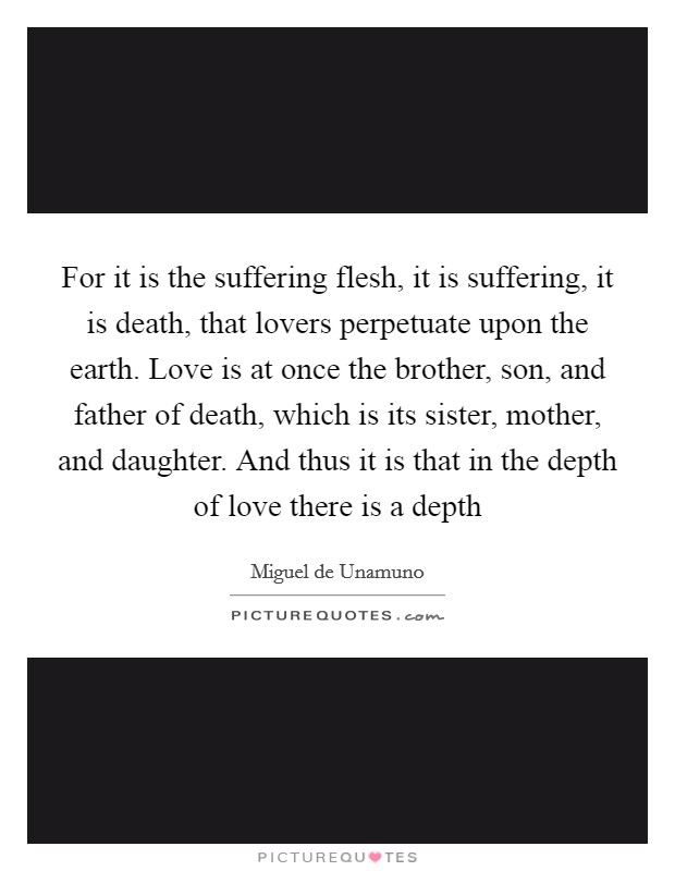 For it is the suffering flesh, it is suffering, it is death, that lovers perpetuate upon the earth. Love is at once the brother, son, and father of death, which is its sister, mother, and daughter. And thus it is that in the depth of love there is a depth Picture Quote #1