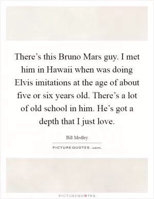 There’s this Bruno Mars guy. I met him in Hawaii when was doing Elvis imitations at the age of about five or six years old. There’s a lot of old school in him. He’s got a depth that I just love Picture Quote #1