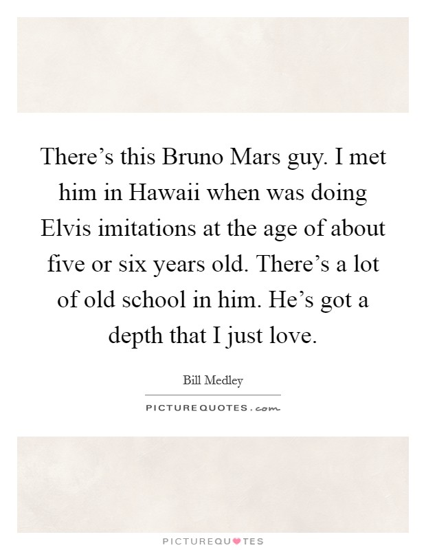 There's this Bruno Mars guy. I met him in Hawaii when was doing Elvis imitations at the age of about five or six years old. There's a lot of old school in him. He's got a depth that I just love. Picture Quote #1