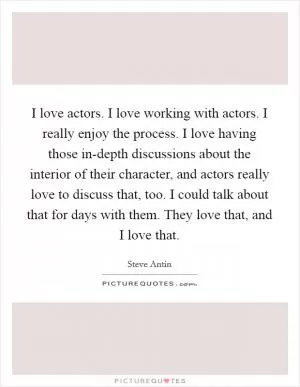I love actors. I love working with actors. I really enjoy the process. I love having those in-depth discussions about the interior of their character, and actors really love to discuss that, too. I could talk about that for days with them. They love that, and I love that Picture Quote #1