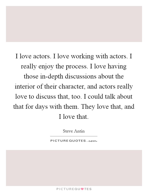 I love actors. I love working with actors. I really enjoy the process. I love having those in-depth discussions about the interior of their character, and actors really love to discuss that, too. I could talk about that for days with them. They love that, and I love that. Picture Quote #1