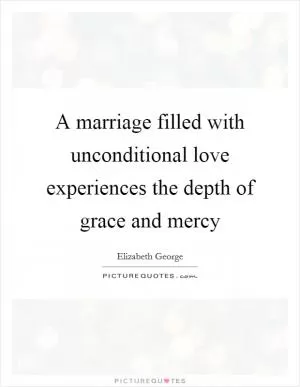 A marriage filled with unconditional love experiences the depth of grace and mercy Picture Quote #1