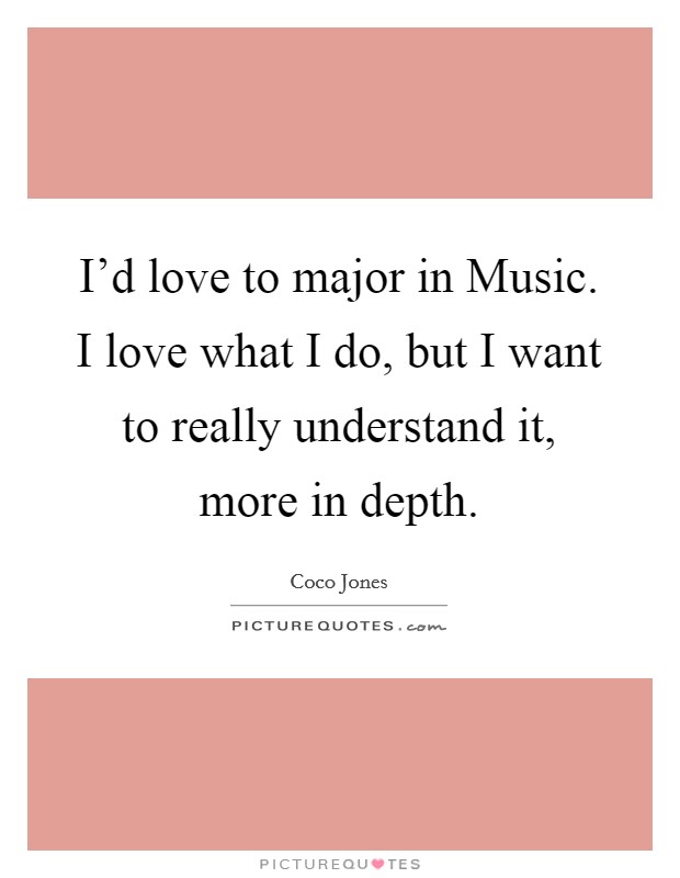 I'd love to major in Music. I love what I do, but I want to really understand it, more in depth. Picture Quote #1