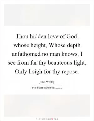 Thou hidden love of God, whose height, Whose depth unfathomed no man knows, I see from far thy beauteous light, Only I sigh for thy repose Picture Quote #1
