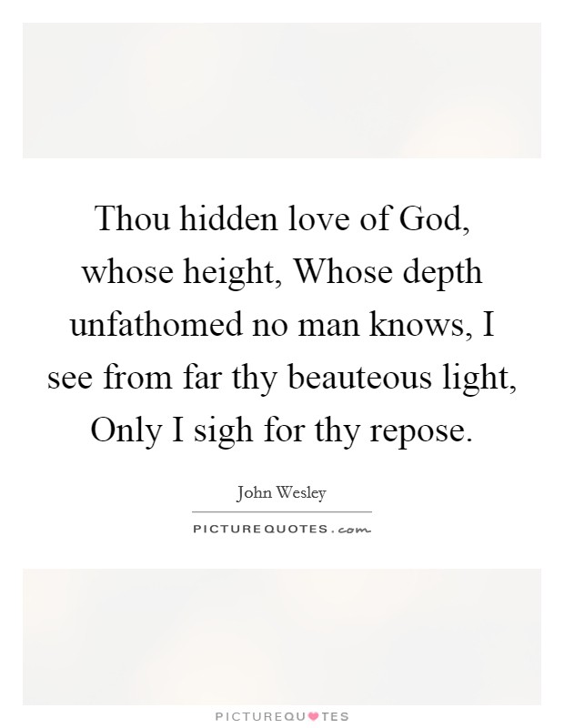 Thou hidden love of God, whose height, Whose depth unfathomed no man knows, I see from far thy beauteous light, Only I sigh for thy repose. Picture Quote #1