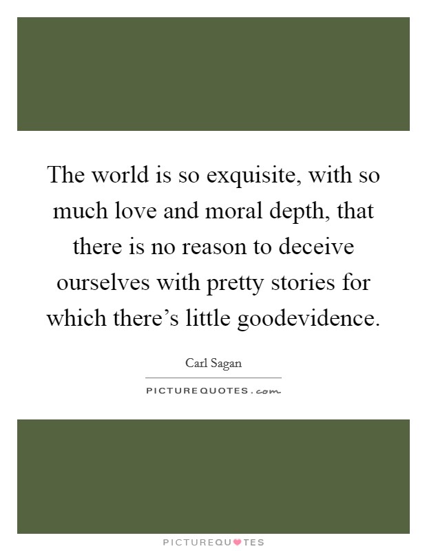 The world is so exquisite, with so much love and moral depth, that there is no reason to deceive ourselves with pretty stories for which there's little goodevidence. Picture Quote #1