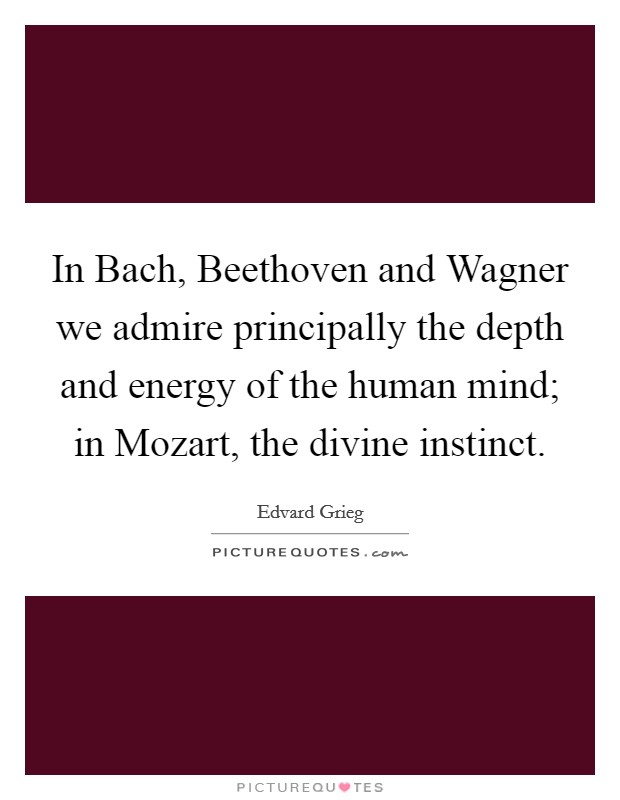 In Bach, Beethoven and Wagner we admire principally the depth and energy of the human mind; in Mozart, the divine instinct. Picture Quote #1