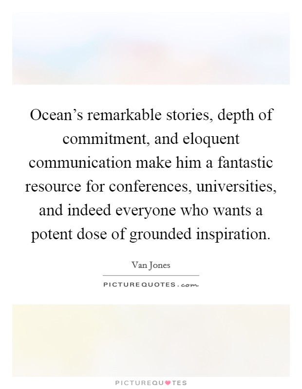 Ocean's remarkable stories, depth of commitment, and eloquent communication make him a fantastic resource for conferences, universities, and indeed everyone who wants a potent dose of grounded inspiration. Picture Quote #1
