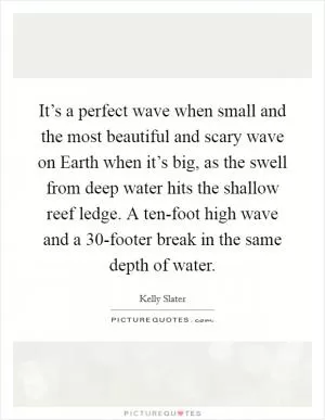 It’s a perfect wave when small and the most beautiful and scary wave on Earth when it’s big, as the swell from deep water hits the shallow reef ledge. A ten-foot high wave and a 30-footer break in the same depth of water Picture Quote #1