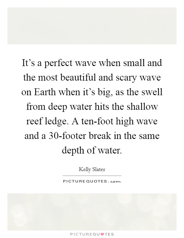 It's a perfect wave when small and the most beautiful and scary wave on Earth when it's big, as the swell from deep water hits the shallow reef ledge. A ten-foot high wave and a 30-footer break in the same depth of water. Picture Quote #1