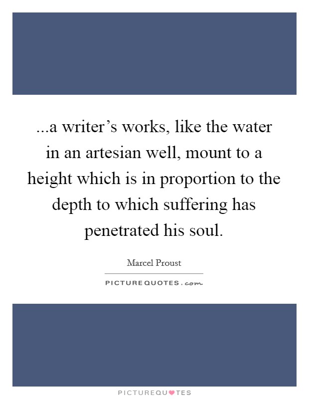 ...a writer's works, like the water in an artesian well, mount to a height which is in proportion to the depth to which suffering has penetrated his soul. Picture Quote #1