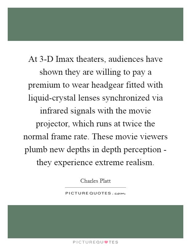 At 3-D Imax theaters, audiences have shown they are willing to pay a premium to wear headgear fitted with liquid-crystal lenses synchronized via infrared signals with the movie projector, which runs at twice the normal frame rate. These movie viewers plumb new depths in depth perception - they experience extreme realism. Picture Quote #1