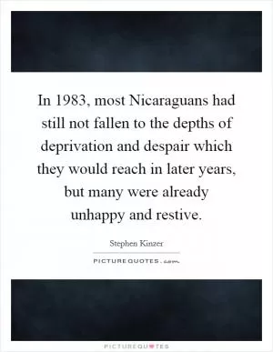 In 1983, most Nicaraguans had still not fallen to the depths of deprivation and despair which they would reach in later years, but many were already unhappy and restive Picture Quote #1