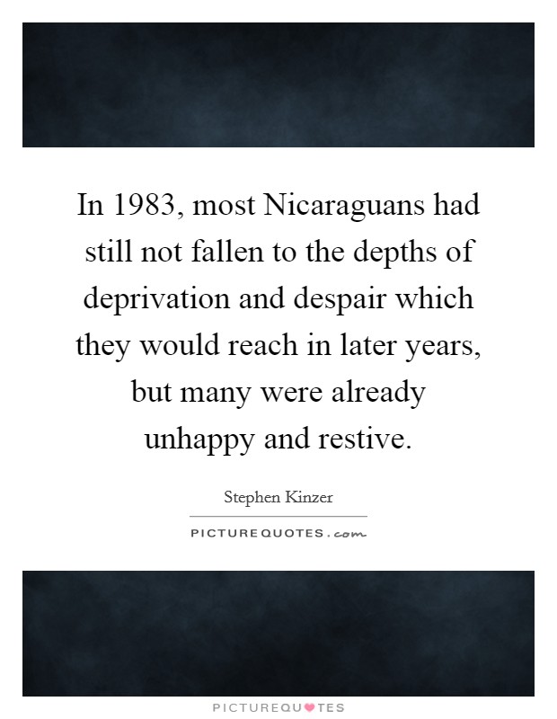In 1983, most Nicaraguans had still not fallen to the depths of deprivation and despair which they would reach in later years, but many were already unhappy and restive. Picture Quote #1