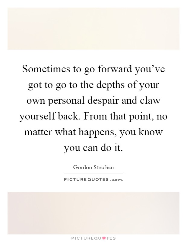 Sometimes to go forward you've got to go to the depths of your own personal despair and claw yourself back. From that point, no matter what happens, you know you can do it. Picture Quote #1