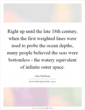 Right up until the late 18th century, when the first weighted lines were used to probe the ocean depths, many people believed the seas were bottomless - the watery equivalent of infinite outer space Picture Quote #1