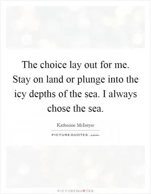 The choice lay out for me. Stay on land or plunge into the icy depths of the sea. I always chose the sea Picture Quote #1