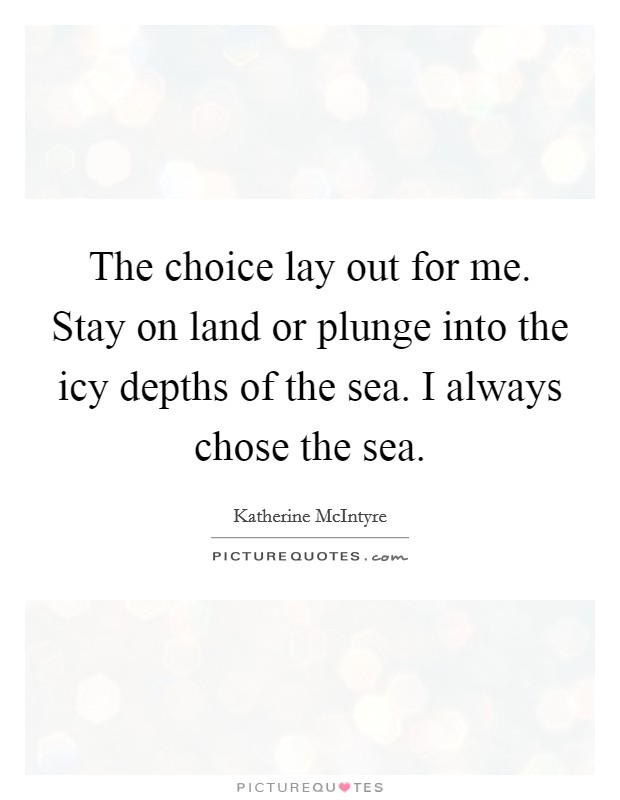 The choice lay out for me. Stay on land or plunge into the icy depths of the sea. I always chose the sea. Picture Quote #1