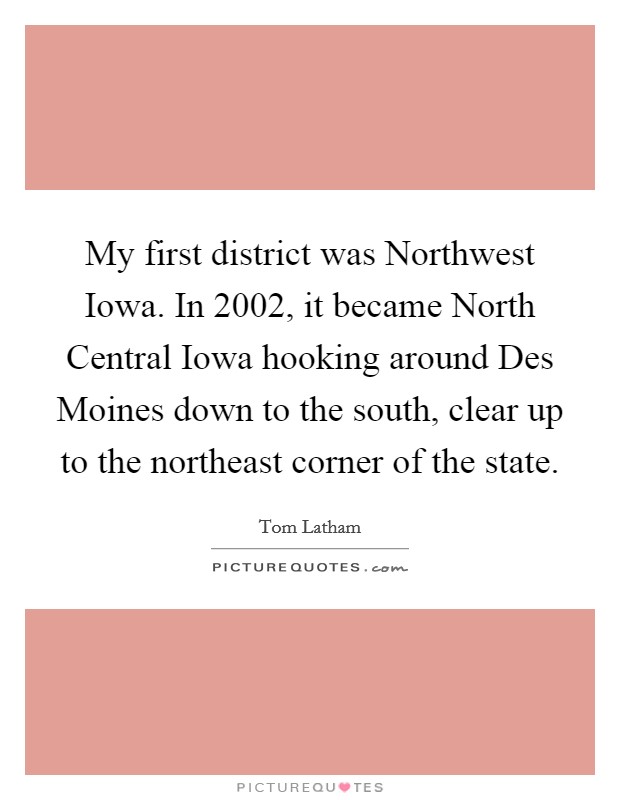 My first district was Northwest Iowa. In 2002, it became North Central Iowa hooking around Des Moines down to the south, clear up to the northeast corner of the state. Picture Quote #1