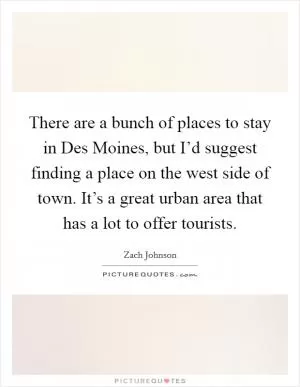 There are a bunch of places to stay in Des Moines, but I’d suggest finding a place on the west side of town. It’s a great urban area that has a lot to offer tourists Picture Quote #1